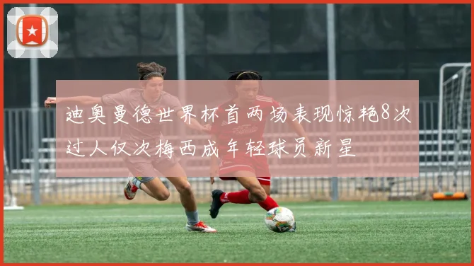 迪奥曼德世界杯首两场表现惊艳8次过人仅次梅西成年轻球员新星
