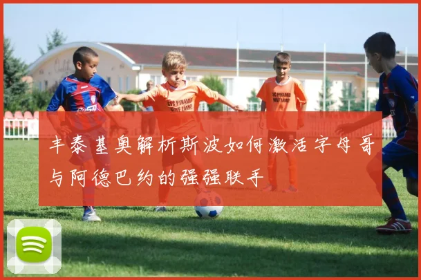 丰泰基奥解析斯波如何激活字母哥与阿德巴约的强强联手
