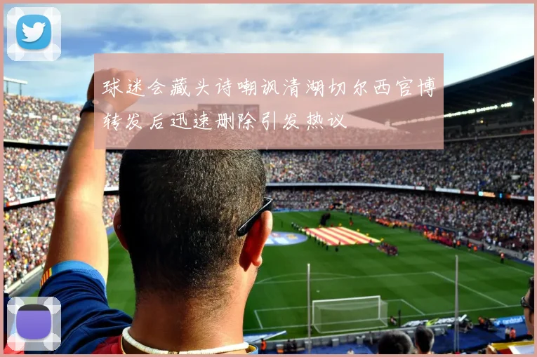 球迷会藏头诗嘲讽清湖切尔西官博转发后迅速删除引发热议
