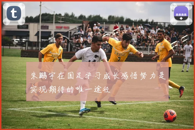 朱鹏宇在国足学习成长感悟努力是实现期待的唯一途径