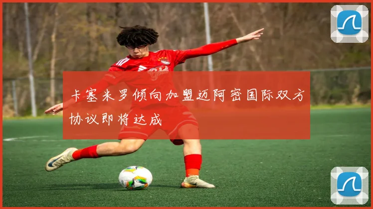 卡塞米罗倾向加盟迈阿密国际双方协议即将达成