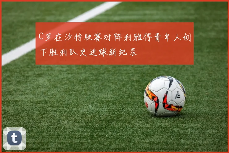 C罗在沙特联赛对阵利雅得青年人创下胜利队史进球新纪录