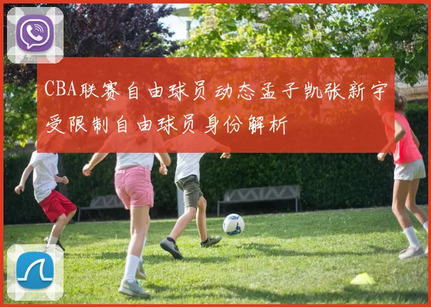 CBA联赛自由球员动态孟子凯张新宇受限制自由球员身份解析