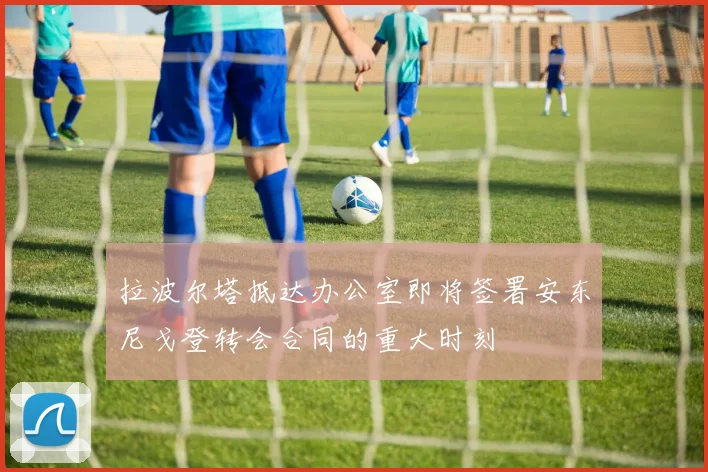 拉波尔塔抵达办公室即将签署安东尼戈登转会合同的重大时刻