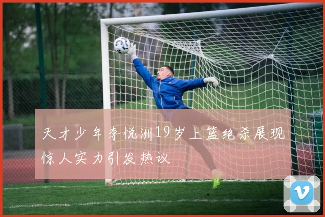 天才少年李悦洲19岁上篮绝杀展现惊人实力引发热议