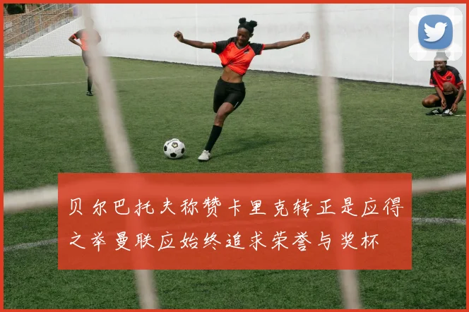 贝尔巴托夫称赞卡里克转正是应得之举曼联应始终追求荣誉与奖杯