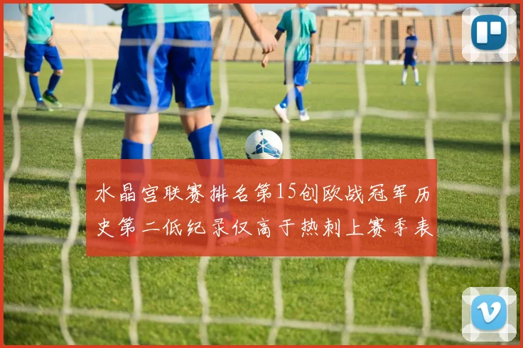 水晶宫联赛排名第15创欧战冠军历史第二低纪录仅高于热刺上赛季表现