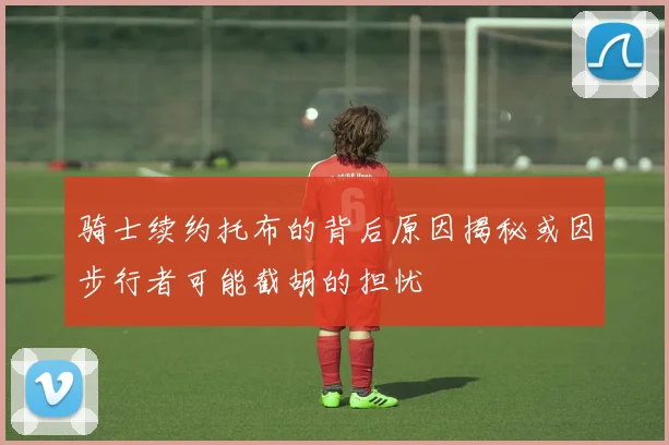 骑士续约托布的背后原因揭秘或因步行者可能截胡的担忧