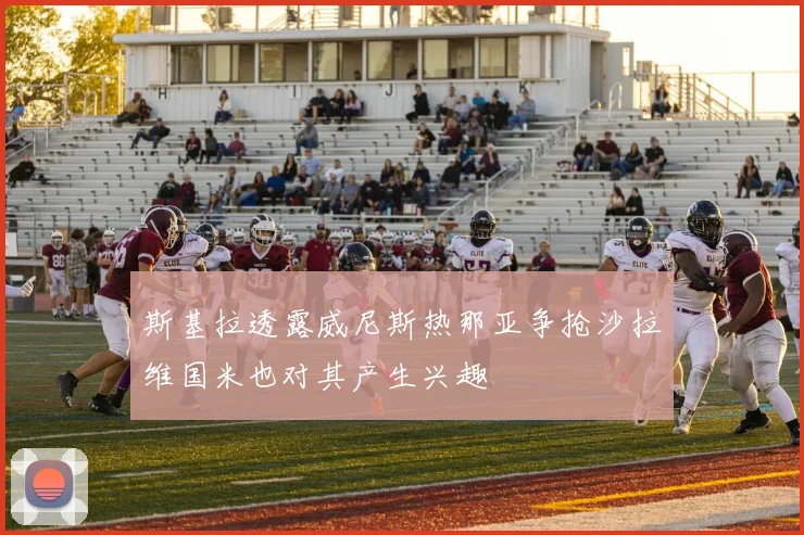 斯基拉透露威尼斯热那亚争抢沙拉维国米也对其产生兴趣