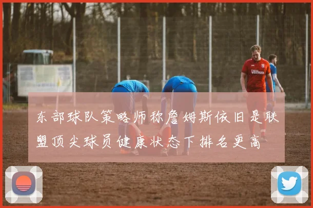东部球队策略师称詹姆斯依旧是联盟顶尖球员健康状态下排名更高