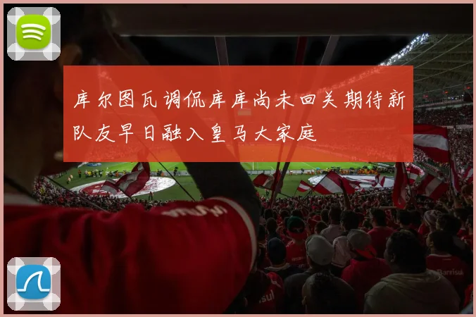 库尔图瓦调侃库库尚未回关期待新队友早日融入皇马大家庭