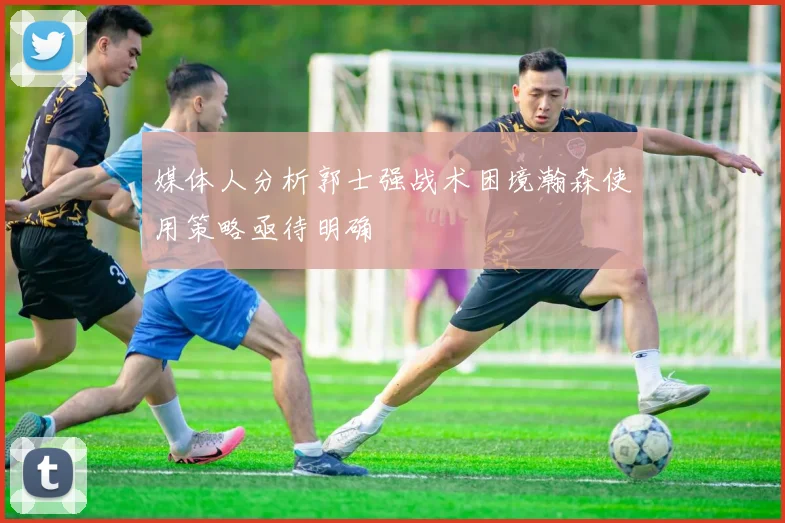 媒体人分析郭士强战术困境瀚森使用策略亟待明确