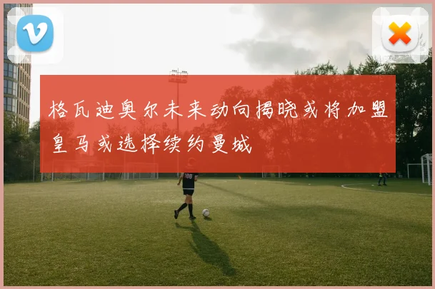 格瓦迪奥尔未来动向揭晓或将加盟皇马或选择续约曼城
