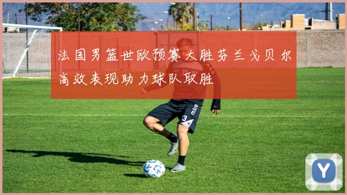 法国男篮世欧预赛大胜芬兰戈贝尔高效表现助力球队取胜