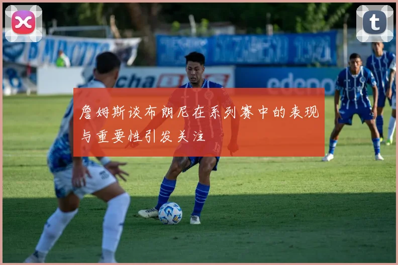 詹姆斯谈布朗尼在系列赛中的表现与重要性引发关注