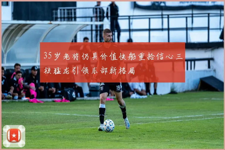 35岁老将仍具价值快船重拾信心三核猛龙引领东部新格局