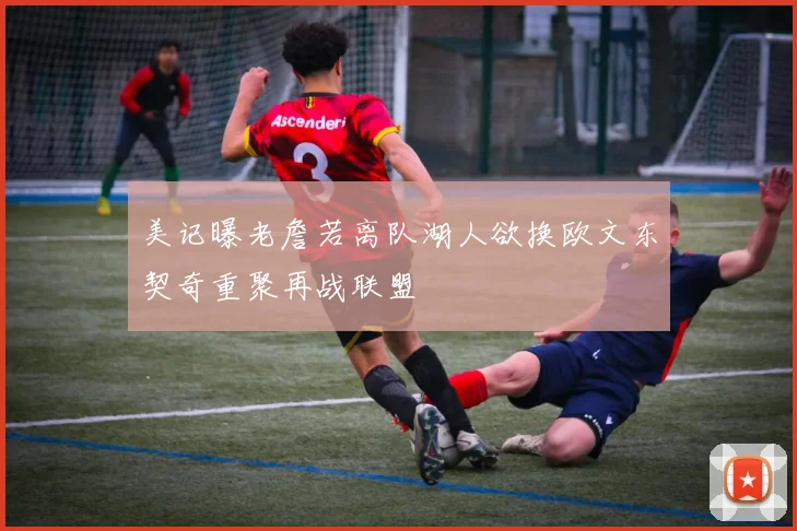 美记曝老詹若离队湖人欲换欧文东契奇重聚再战联盟