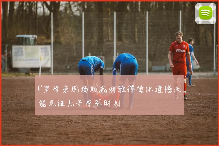 C罗母亲现场助威利雅得德比遗憾未能见证儿子夺冠时刻
